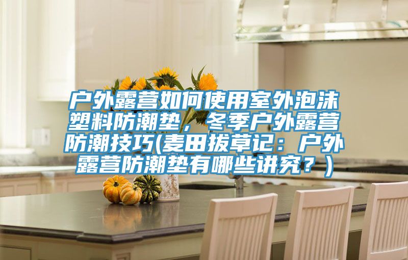 戶外露營如何使用室外泡沫塑料防潮墊，冬季戶外露營防潮技巧(麥田拔草記：戶外露營防潮墊有哪些講究？)